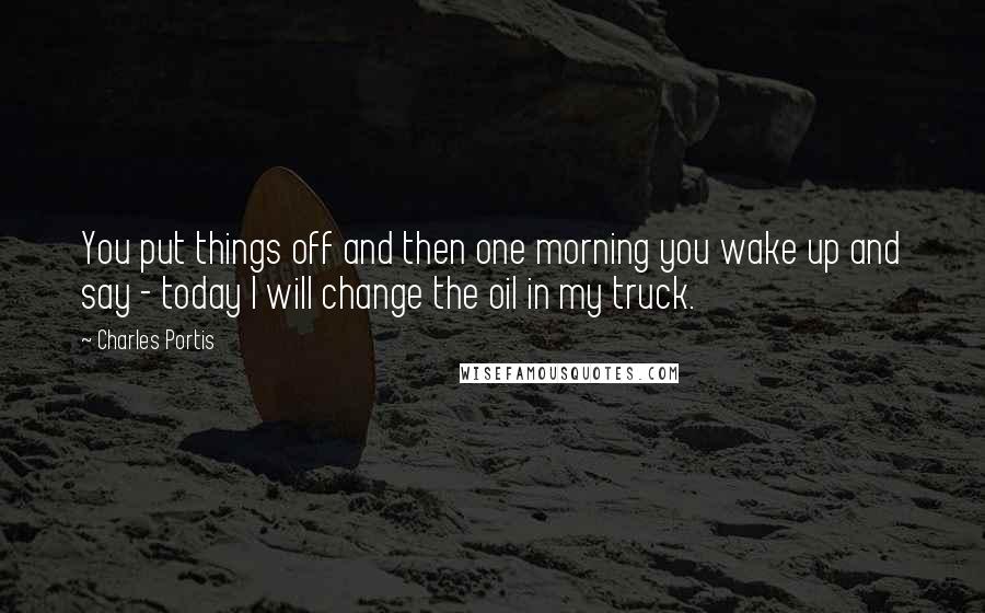 Charles Portis Quotes: You put things off and then one morning you wake up and say - today I will change the oil in my truck.