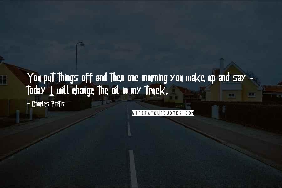 Charles Portis Quotes: You put things off and then one morning you wake up and say - today I will change the oil in my truck.