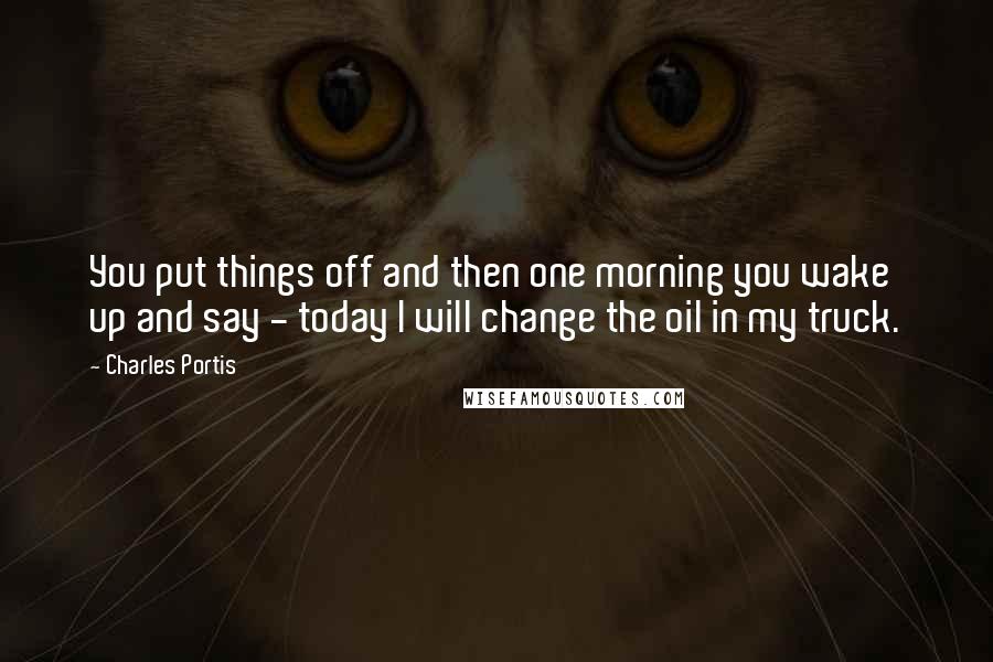 Charles Portis Quotes: You put things off and then one morning you wake up and say - today I will change the oil in my truck.