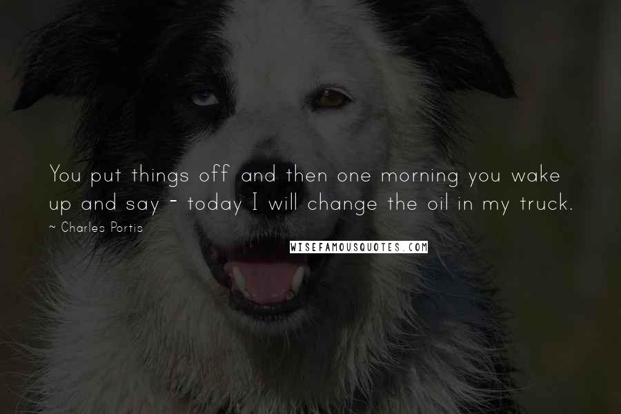 Charles Portis Quotes: You put things off and then one morning you wake up and say - today I will change the oil in my truck.