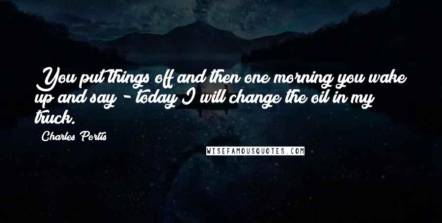 Charles Portis Quotes: You put things off and then one morning you wake up and say - today I will change the oil in my truck.