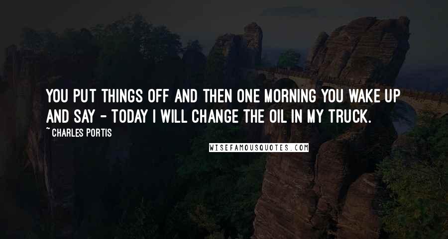 Charles Portis Quotes: You put things off and then one morning you wake up and say - today I will change the oil in my truck.