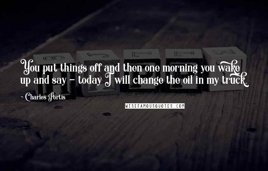 Charles Portis Quotes: You put things off and then one morning you wake up and say - today I will change the oil in my truck.