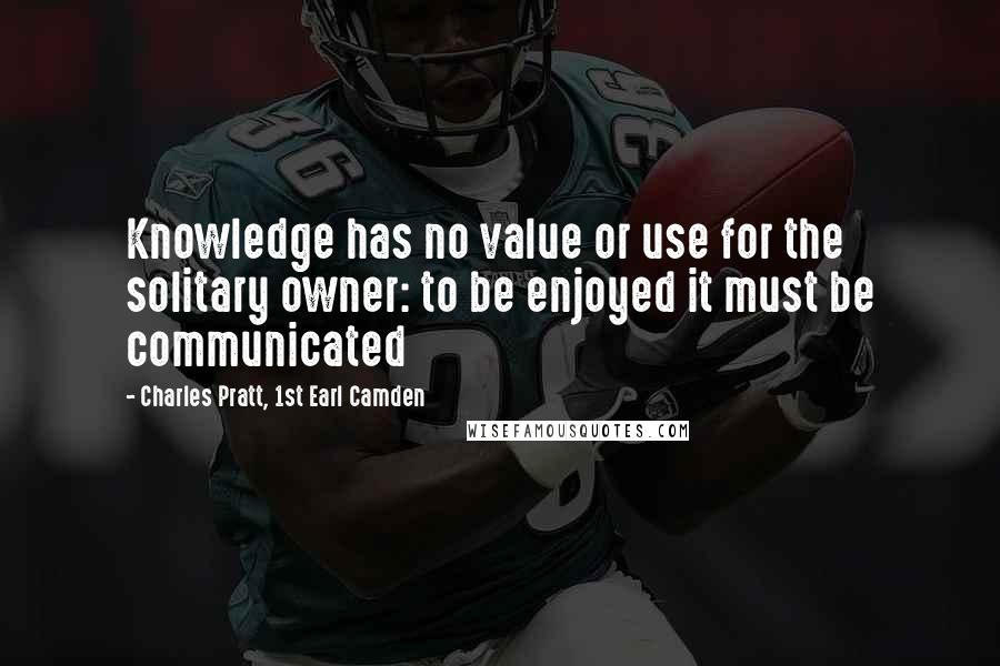 Charles Pratt, 1st Earl Camden Quotes: Knowledge has no value or use for the solitary owner: to be enjoyed it must be communicated