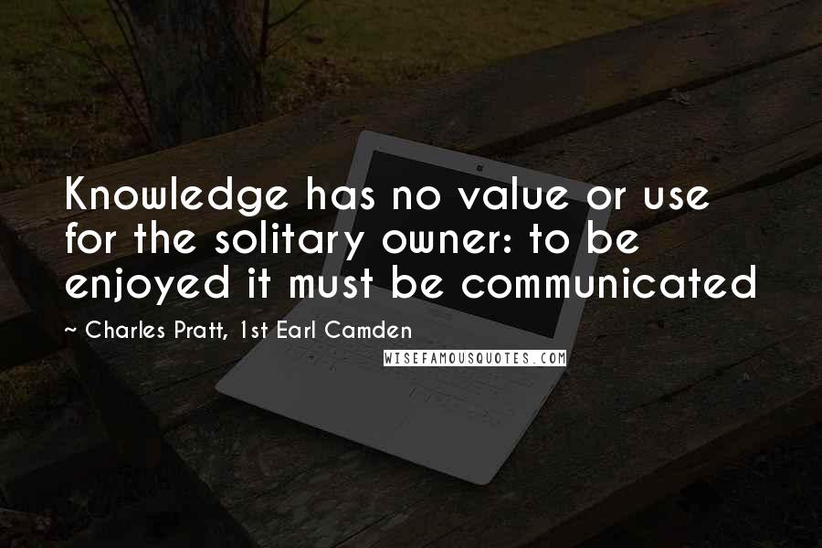 Charles Pratt, 1st Earl Camden Quotes: Knowledge has no value or use for the solitary owner: to be enjoyed it must be communicated