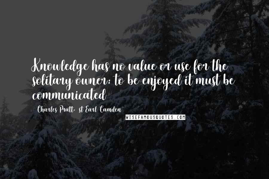 Charles Pratt, 1st Earl Camden Quotes: Knowledge has no value or use for the solitary owner: to be enjoyed it must be communicated