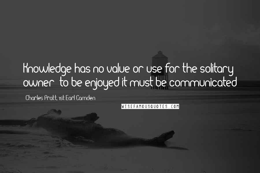 Charles Pratt, 1st Earl Camden Quotes: Knowledge has no value or use for the solitary owner: to be enjoyed it must be communicated