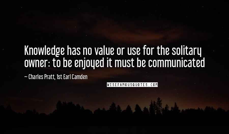 Charles Pratt, 1st Earl Camden Quotes: Knowledge has no value or use for the solitary owner: to be enjoyed it must be communicated