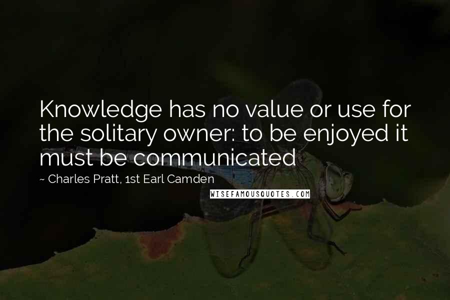 Charles Pratt, 1st Earl Camden Quotes: Knowledge has no value or use for the solitary owner: to be enjoyed it must be communicated