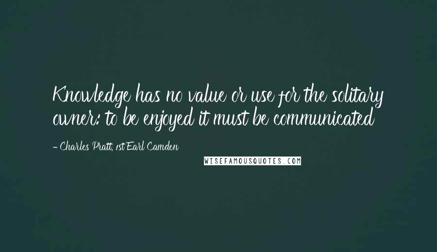 Charles Pratt, 1st Earl Camden Quotes: Knowledge has no value or use for the solitary owner: to be enjoyed it must be communicated