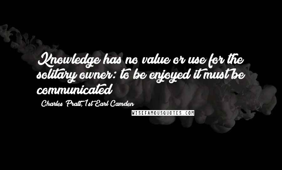 Charles Pratt, 1st Earl Camden Quotes: Knowledge has no value or use for the solitary owner: to be enjoyed it must be communicated