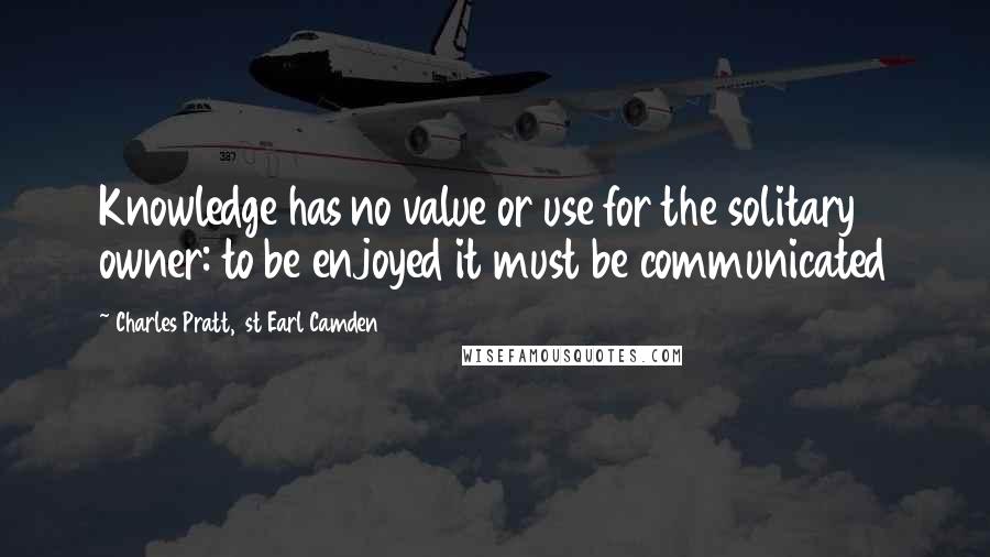 Charles Pratt, 1st Earl Camden Quotes: Knowledge has no value or use for the solitary owner: to be enjoyed it must be communicated
