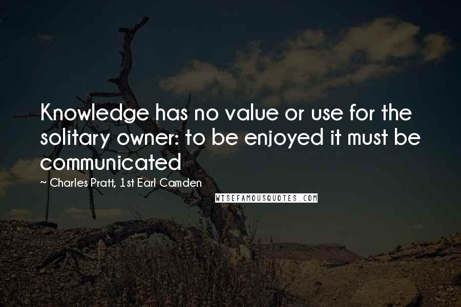 Charles Pratt, 1st Earl Camden Quotes: Knowledge has no value or use for the solitary owner: to be enjoyed it must be communicated