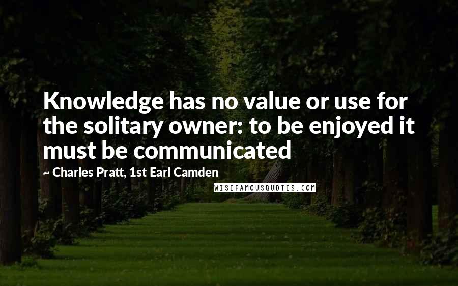 Charles Pratt, 1st Earl Camden Quotes: Knowledge has no value or use for the solitary owner: to be enjoyed it must be communicated