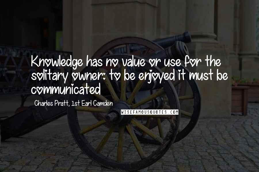 Charles Pratt, 1st Earl Camden Quotes: Knowledge has no value or use for the solitary owner: to be enjoyed it must be communicated