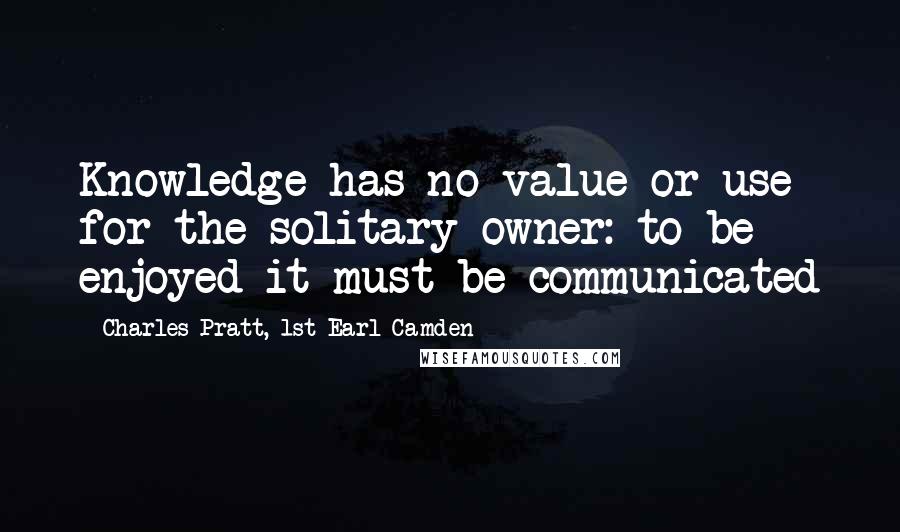 Charles Pratt, 1st Earl Camden Quotes: Knowledge has no value or use for the solitary owner: to be enjoyed it must be communicated