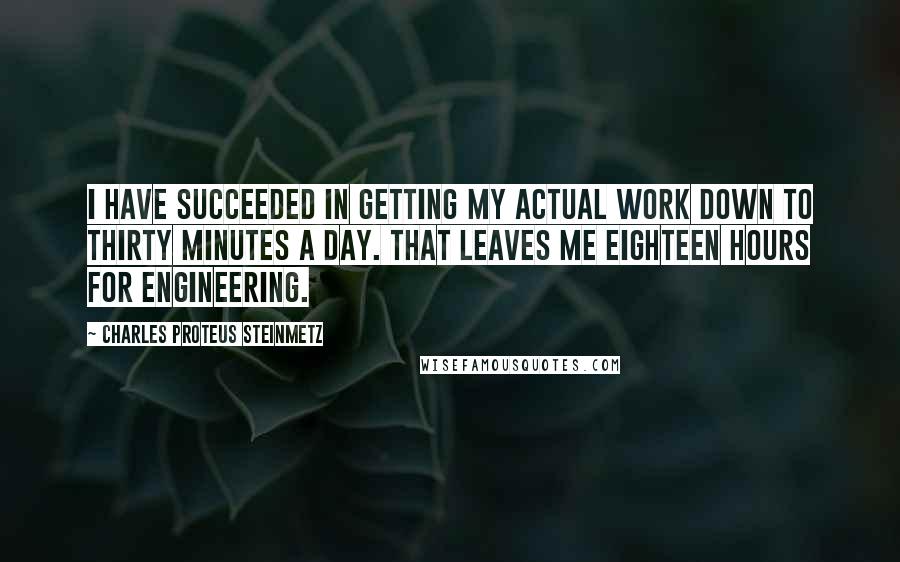 Charles Proteus Steinmetz Quotes: I have succeeded in getting my actual work down to thirty minutes a day. That leaves me eighteen hours for engineering.