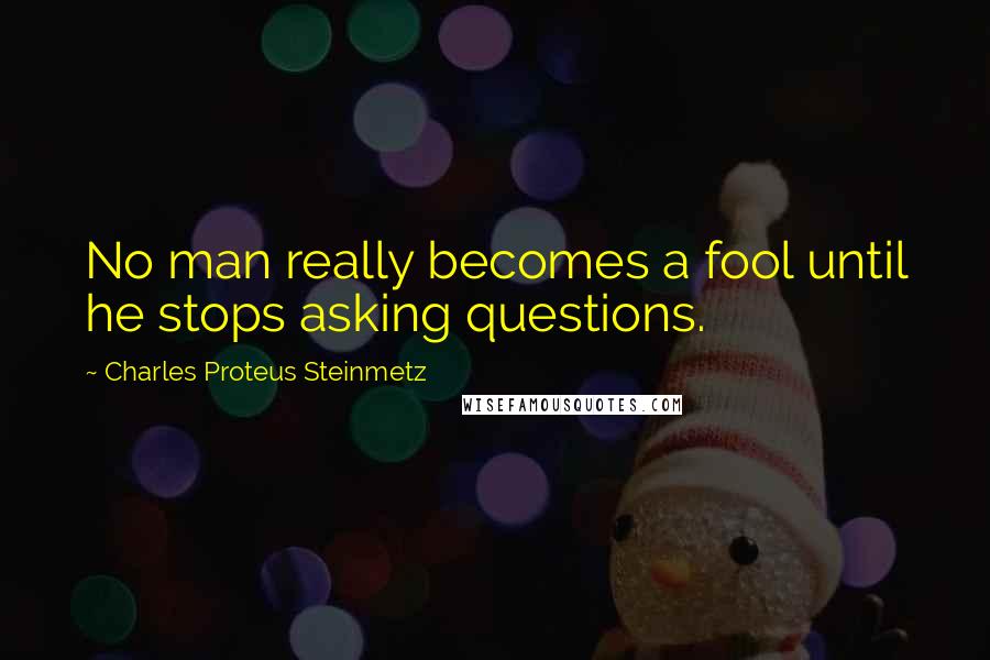 Charles Proteus Steinmetz Quotes: No man really becomes a fool until he stops asking questions.