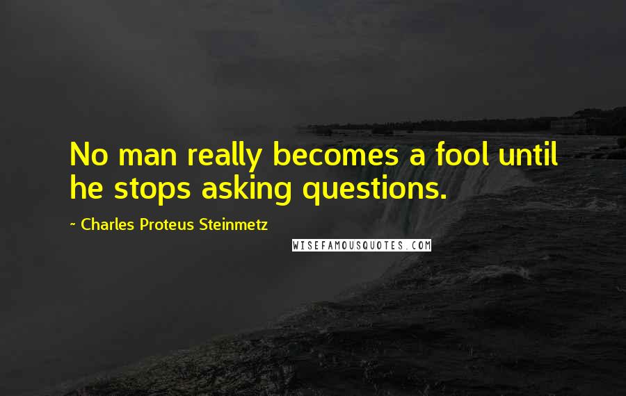 Charles Proteus Steinmetz Quotes: No man really becomes a fool until he stops asking questions.