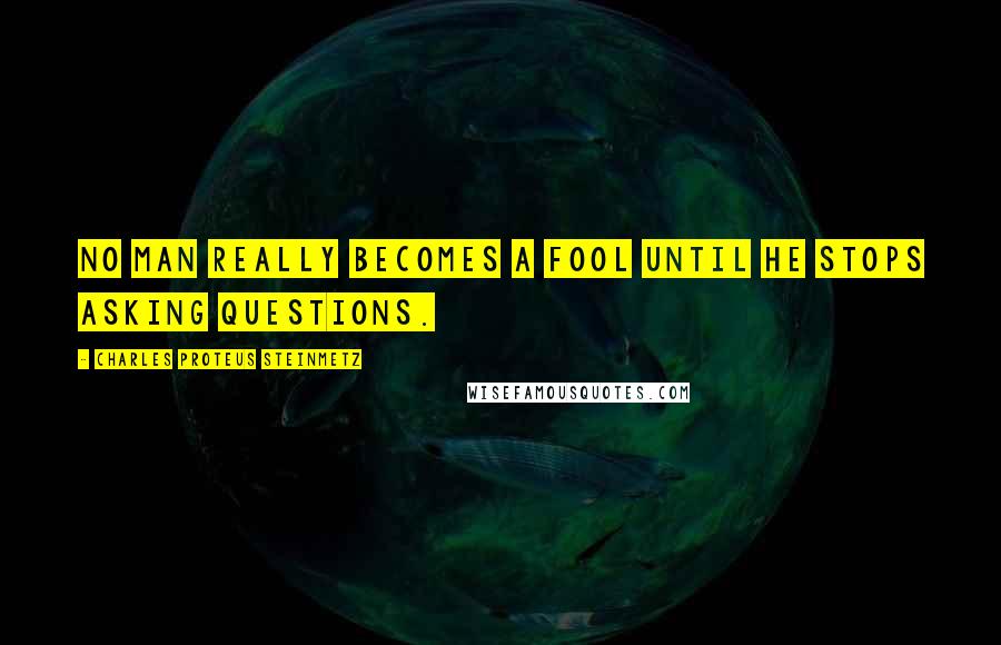 Charles Proteus Steinmetz Quotes: No man really becomes a fool until he stops asking questions.