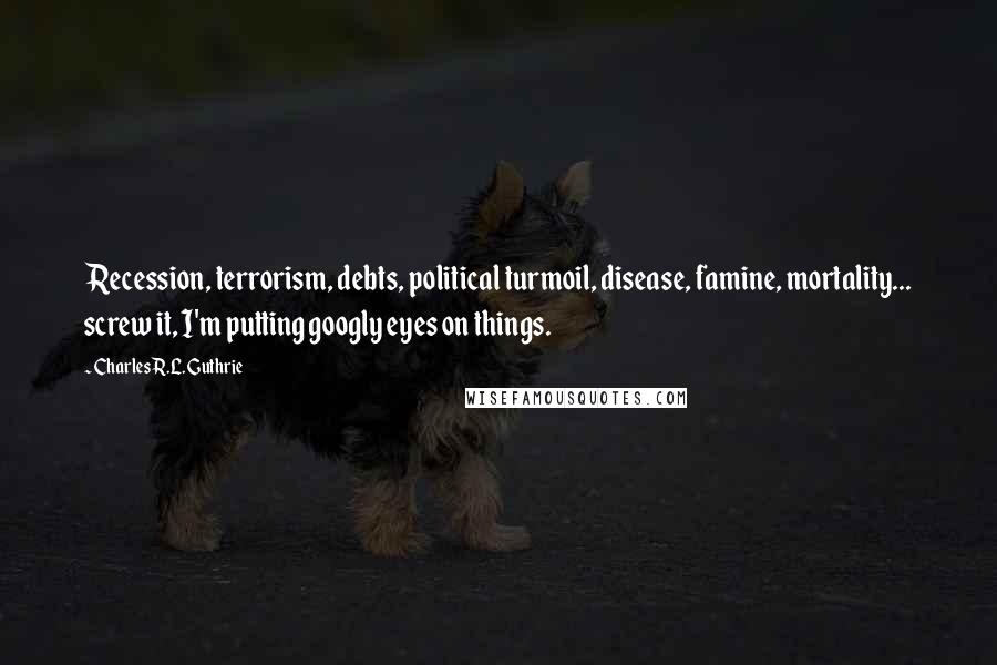Charles R.L. Guthrie Quotes: Recession, terrorism, debts, political turmoil, disease, famine, mortality... screw it, I'm putting googly eyes on things.