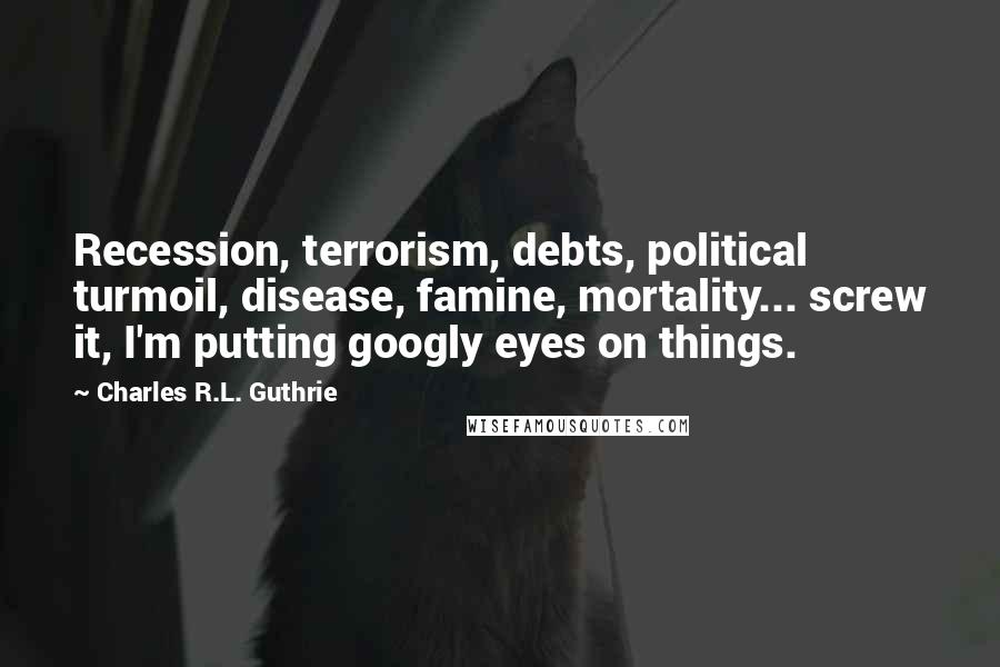 Charles R.L. Guthrie Quotes: Recession, terrorism, debts, political turmoil, disease, famine, mortality... screw it, I'm putting googly eyes on things.