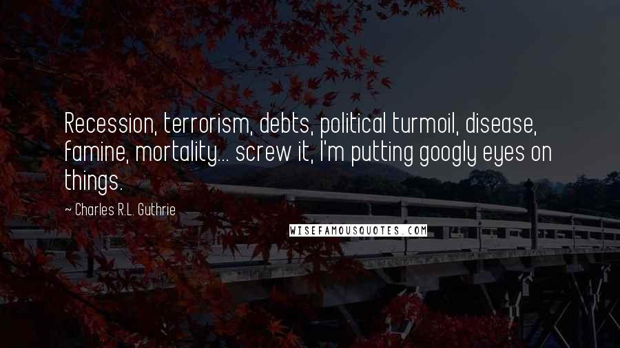 Charles R.L. Guthrie Quotes: Recession, terrorism, debts, political turmoil, disease, famine, mortality... screw it, I'm putting googly eyes on things.