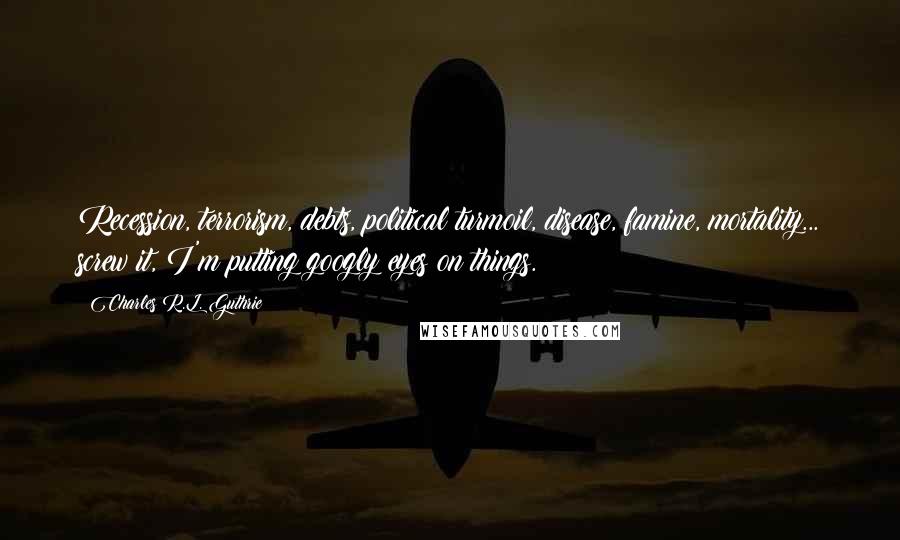 Charles R.L. Guthrie Quotes: Recession, terrorism, debts, political turmoil, disease, famine, mortality... screw it, I'm putting googly eyes on things.