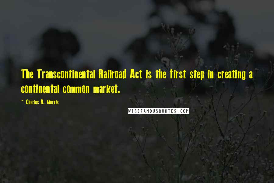 Charles R. Morris Quotes: The Transcontinental Railroad Act is the first step in creating a continental common market.
