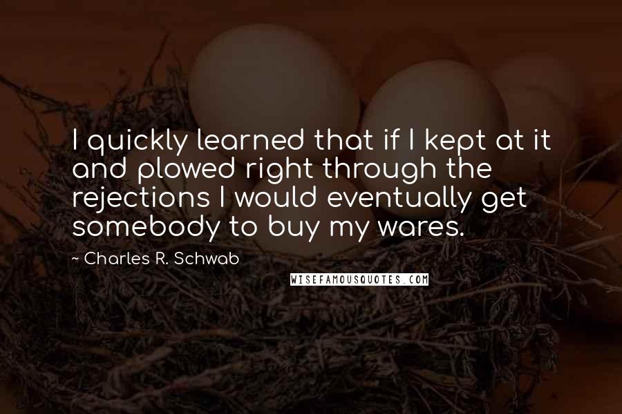 Charles R. Schwab Quotes: I quickly learned that if I kept at it and plowed right through the rejections I would eventually get somebody to buy my wares.