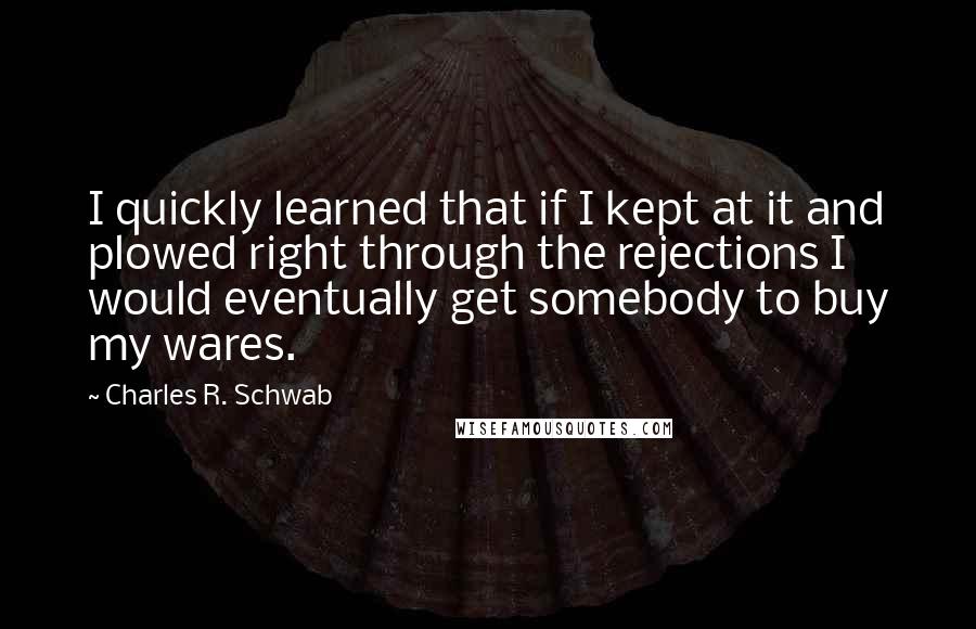 Charles R. Schwab Quotes: I quickly learned that if I kept at it and plowed right through the rejections I would eventually get somebody to buy my wares.