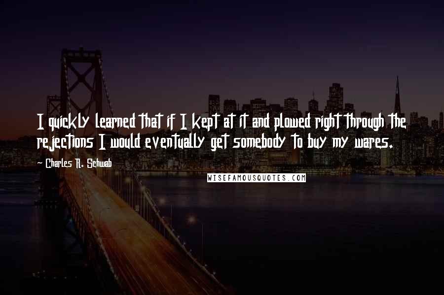 Charles R. Schwab Quotes: I quickly learned that if I kept at it and plowed right through the rejections I would eventually get somebody to buy my wares.