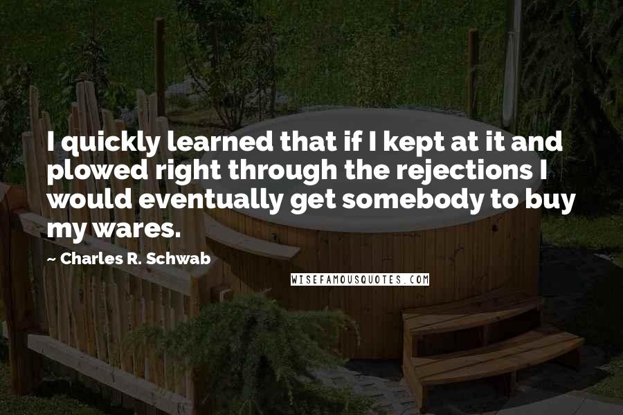 Charles R. Schwab Quotes: I quickly learned that if I kept at it and plowed right through the rejections I would eventually get somebody to buy my wares.