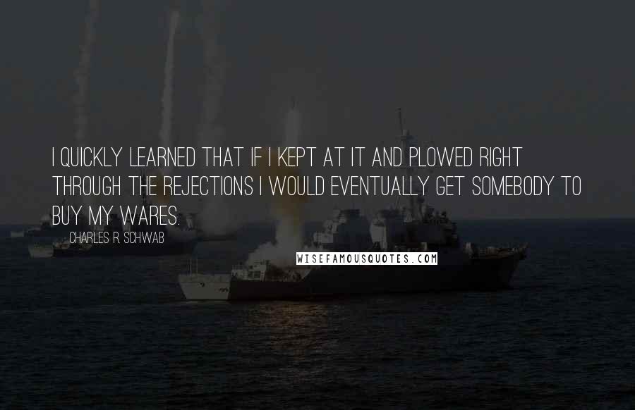 Charles R. Schwab Quotes: I quickly learned that if I kept at it and plowed right through the rejections I would eventually get somebody to buy my wares.
