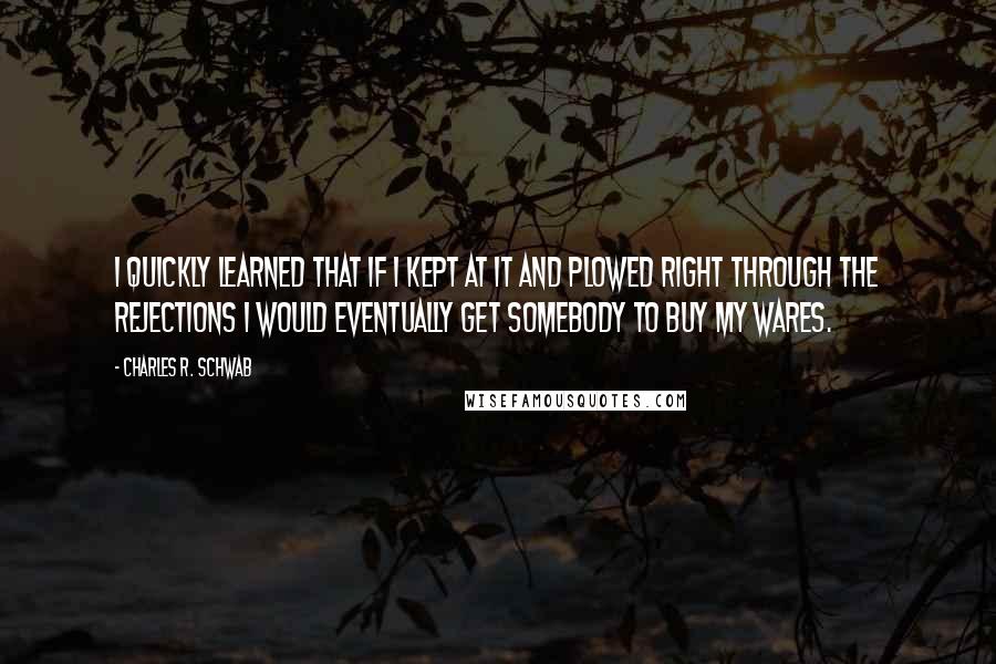 Charles R. Schwab Quotes: I quickly learned that if I kept at it and plowed right through the rejections I would eventually get somebody to buy my wares.