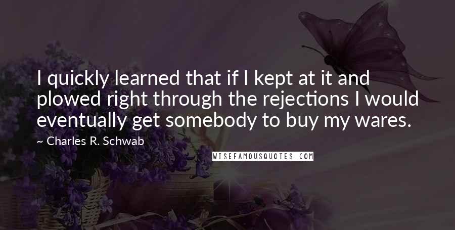 Charles R. Schwab Quotes: I quickly learned that if I kept at it and plowed right through the rejections I would eventually get somebody to buy my wares.