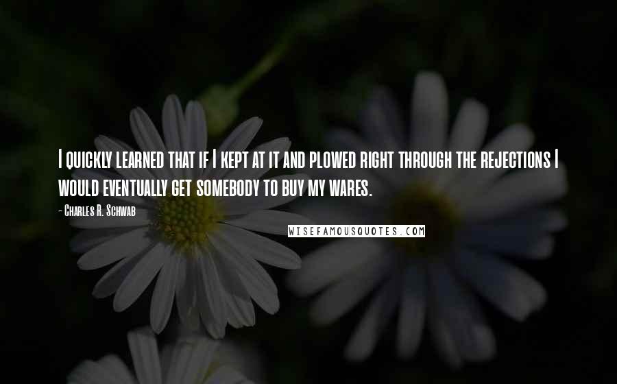 Charles R. Schwab Quotes: I quickly learned that if I kept at it and plowed right through the rejections I would eventually get somebody to buy my wares.