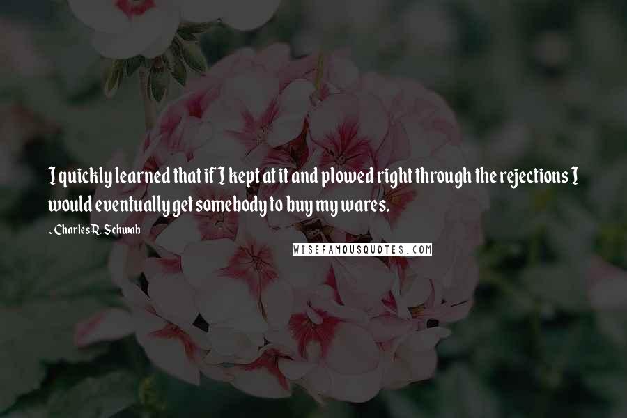 Charles R. Schwab Quotes: I quickly learned that if I kept at it and plowed right through the rejections I would eventually get somebody to buy my wares.