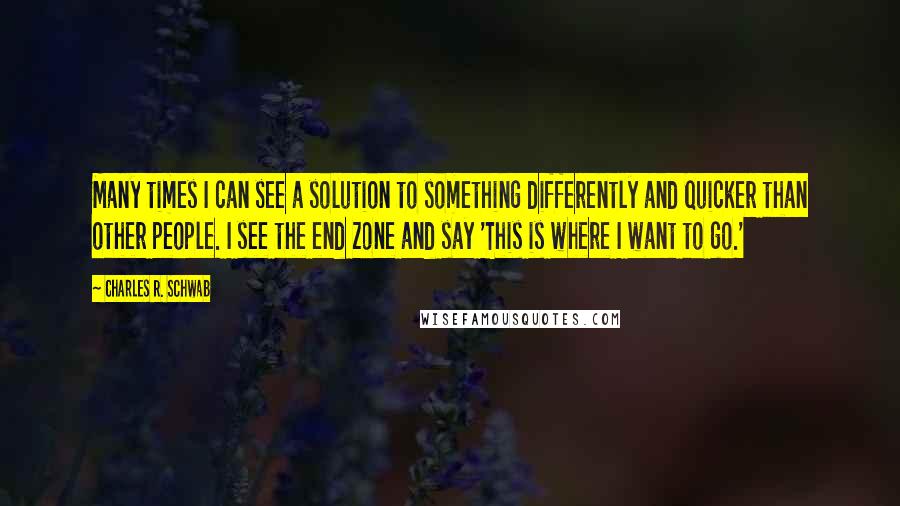 Charles R. Schwab Quotes: Many times I can see a solution to something differently and quicker than other people. I see the end zone and say 'This is where I want to go.'