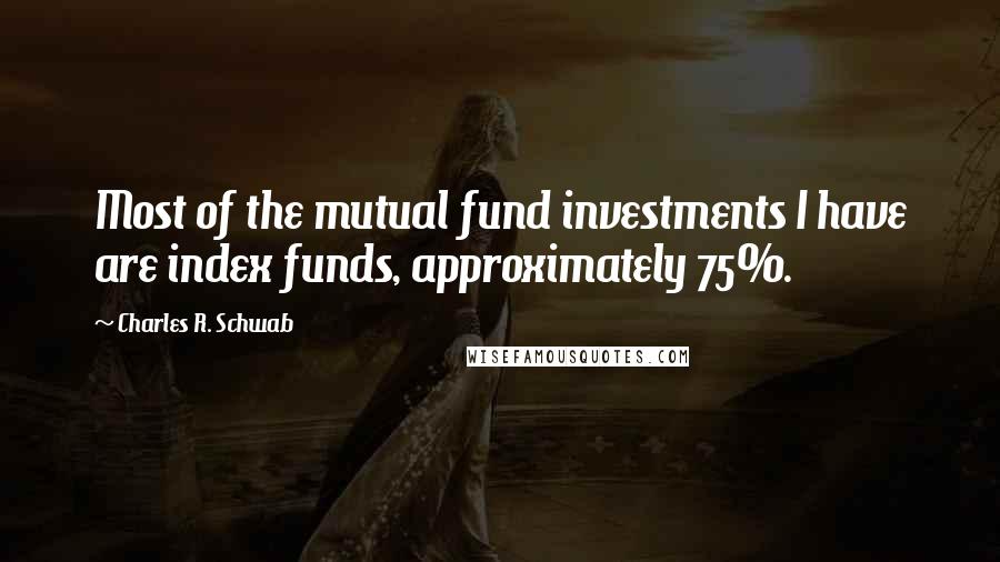 Charles R. Schwab Quotes: Most of the mutual fund investments I have are index funds, approximately 75%.