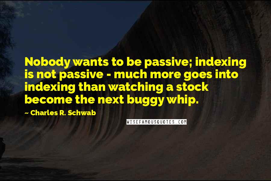 Charles R. Schwab Quotes: Nobody wants to be passive; indexing is not passive - much more goes into indexing than watching a stock become the next buggy whip.