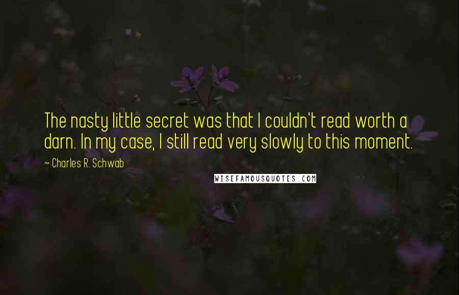 Charles R. Schwab Quotes: The nasty little secret was that I couldn't read worth a darn. In my case, I still read very slowly to this moment.