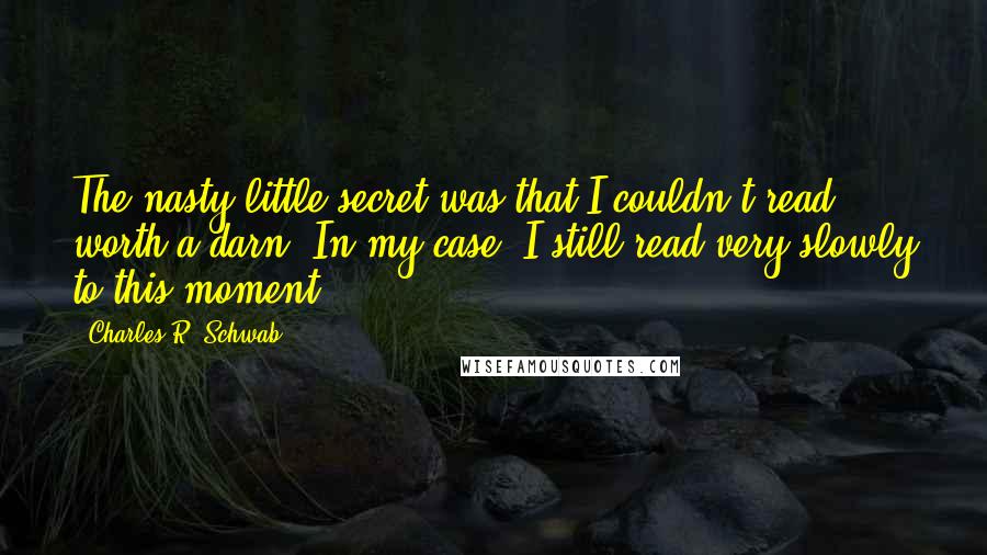 Charles R. Schwab Quotes: The nasty little secret was that I couldn't read worth a darn. In my case, I still read very slowly to this moment.