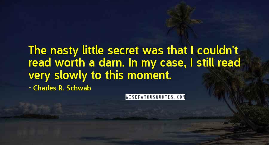 Charles R. Schwab Quotes: The nasty little secret was that I couldn't read worth a darn. In my case, I still read very slowly to this moment.
