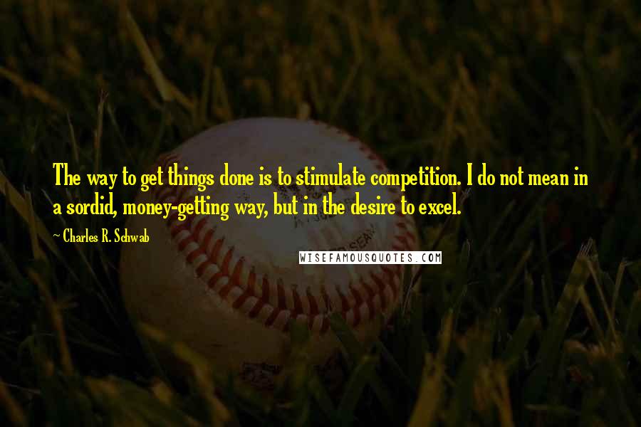 Charles R. Schwab Quotes: The way to get things done is to stimulate competition. I do not mean in a sordid, money-getting way, but in the desire to excel.