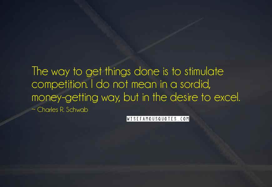 Charles R. Schwab Quotes: The way to get things done is to stimulate competition. I do not mean in a sordid, money-getting way, but in the desire to excel.