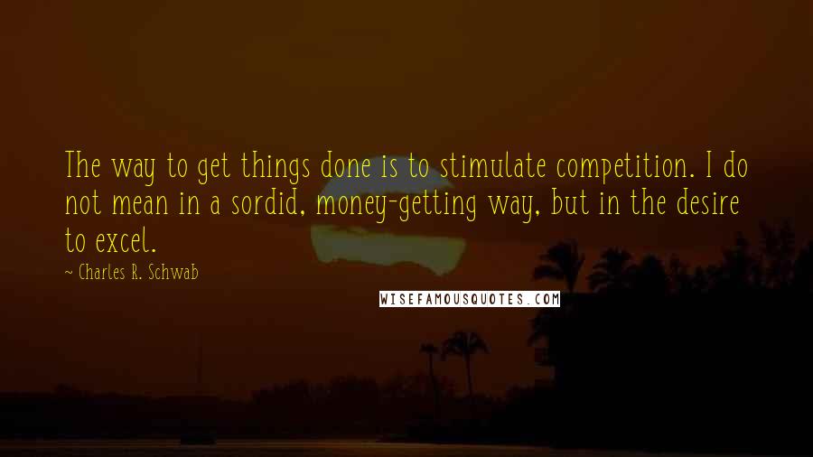 Charles R. Schwab Quotes: The way to get things done is to stimulate competition. I do not mean in a sordid, money-getting way, but in the desire to excel.