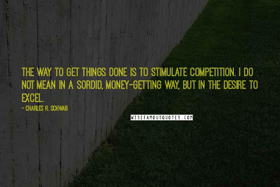 Charles R. Schwab Quotes: The way to get things done is to stimulate competition. I do not mean in a sordid, money-getting way, but in the desire to excel.