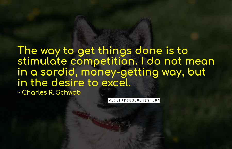 Charles R. Schwab Quotes: The way to get things done is to stimulate competition. I do not mean in a sordid, money-getting way, but in the desire to excel.