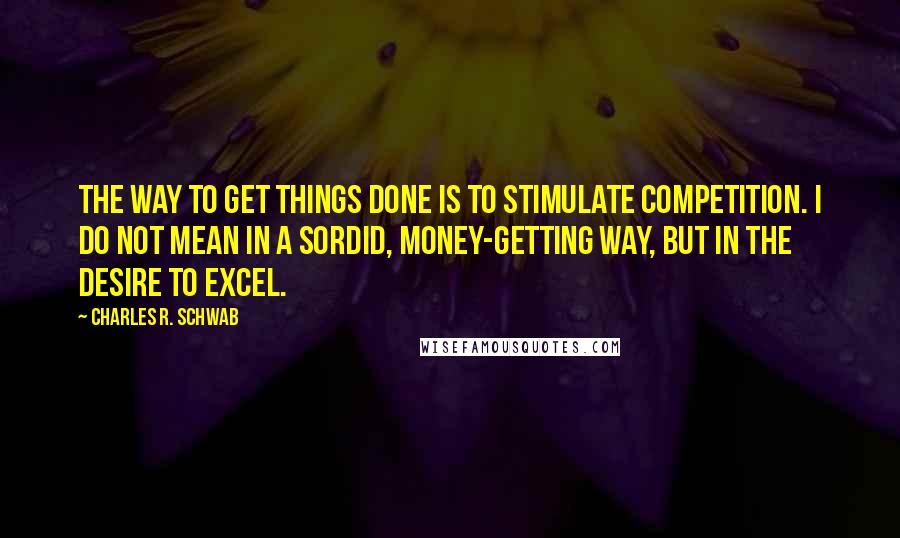 Charles R. Schwab Quotes: The way to get things done is to stimulate competition. I do not mean in a sordid, money-getting way, but in the desire to excel.